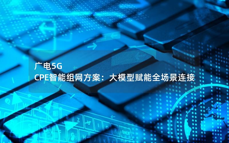 广电5G CPE智能组网方案：大模型赋能全场景连接