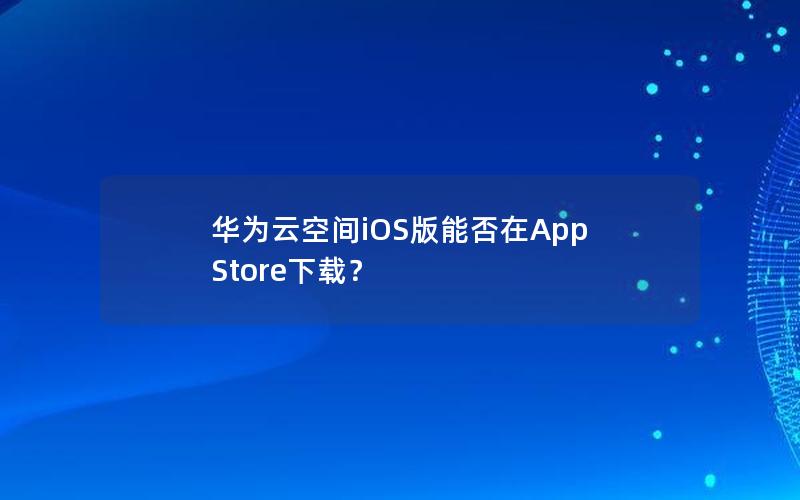 华为云空间iOS版能否在App Store下载？