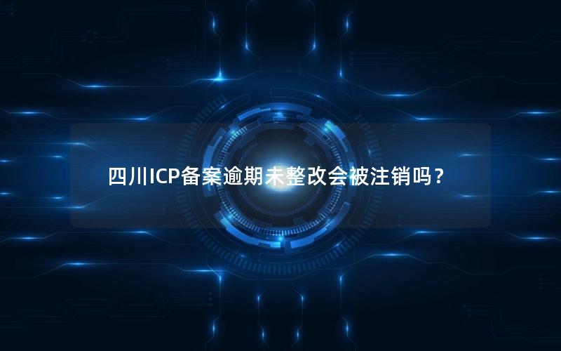 四川ICP备案逾期未整改会被注销吗？