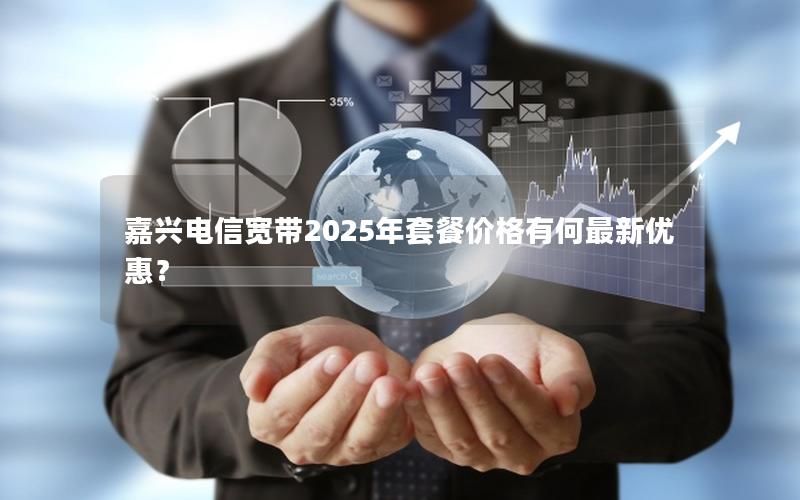 嘉兴电信宽带2025年套餐价格有何最新优惠？