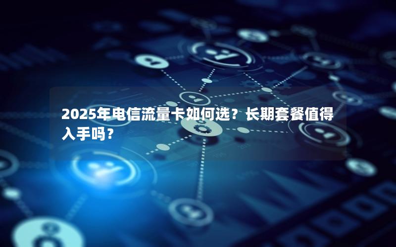 2025年电信流量卡如何选？长期套餐值得入手吗？