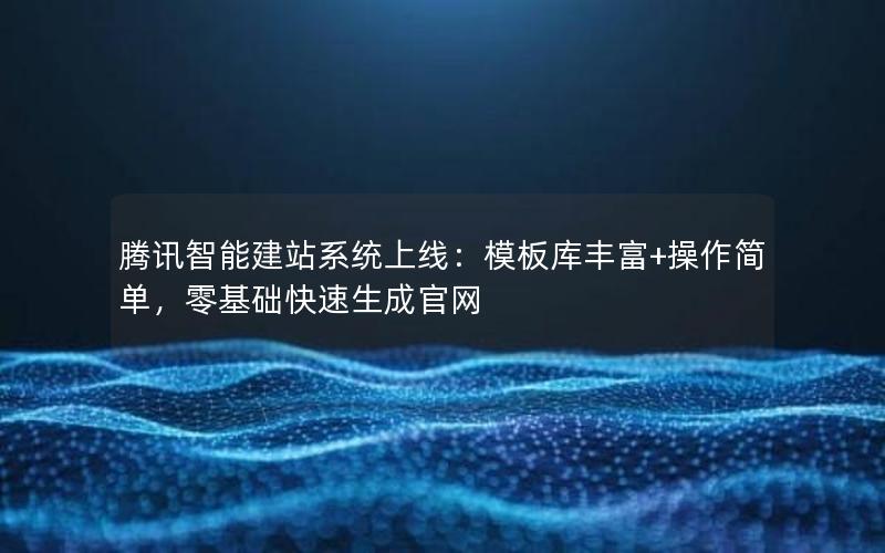 腾讯智能建站系统上线：模板库丰富+操作简单，零基础快速生成官网