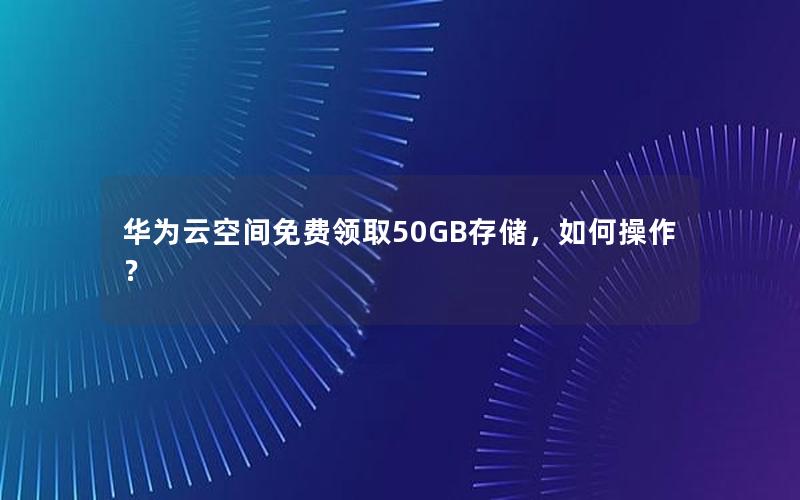 华为云空间免费领取50GB存储，如何操作？