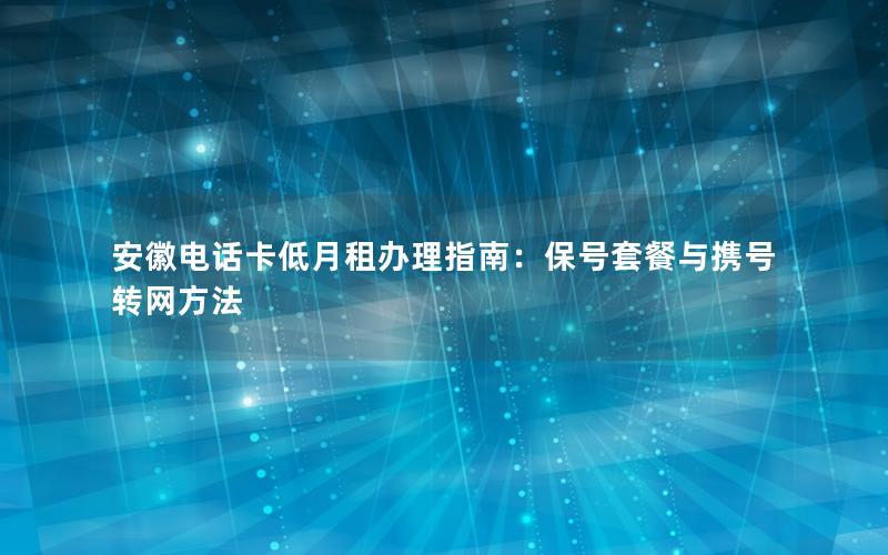 安徽电话卡低月租办理指南：保号套餐与携号转网方法