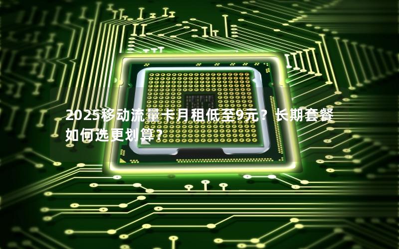 2025移动流量卡月租低至9元？长期套餐如何选更划算？