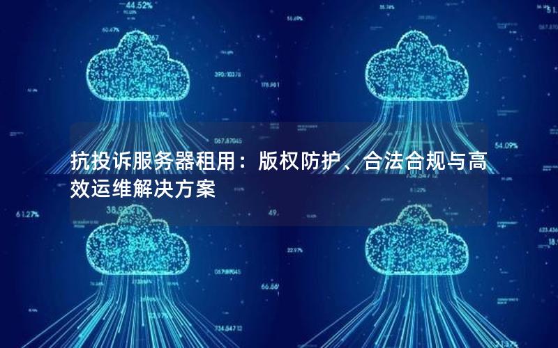 抗投诉服务器租用：版权防护、合法合规与高效运维解决方案