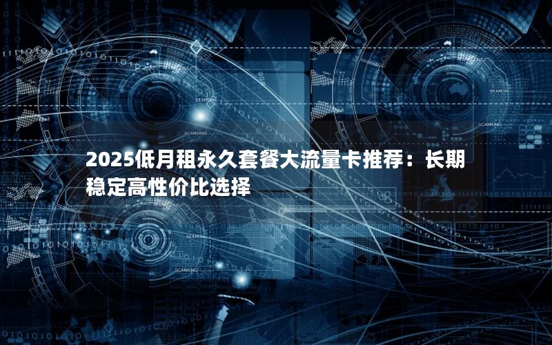 2025低月租永久套餐大流量卡推荐：长期稳定高性价比选择