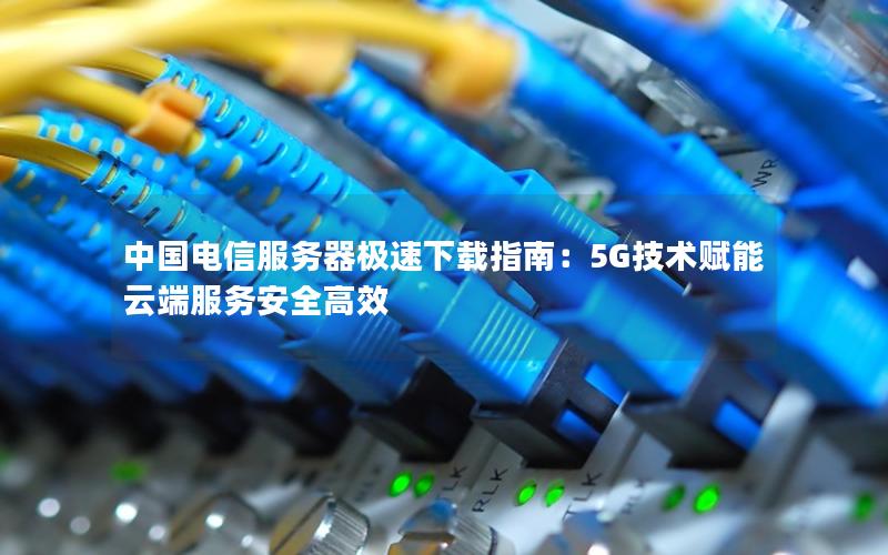 中国电信服务器极速下载指南：5G技术赋能云端服务安全高效