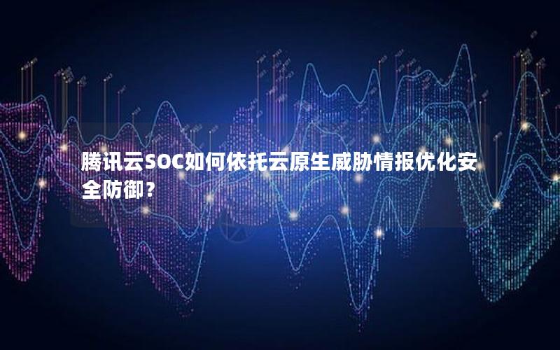 腾讯云SOC如何依托云原生威胁情报优化安全防御？