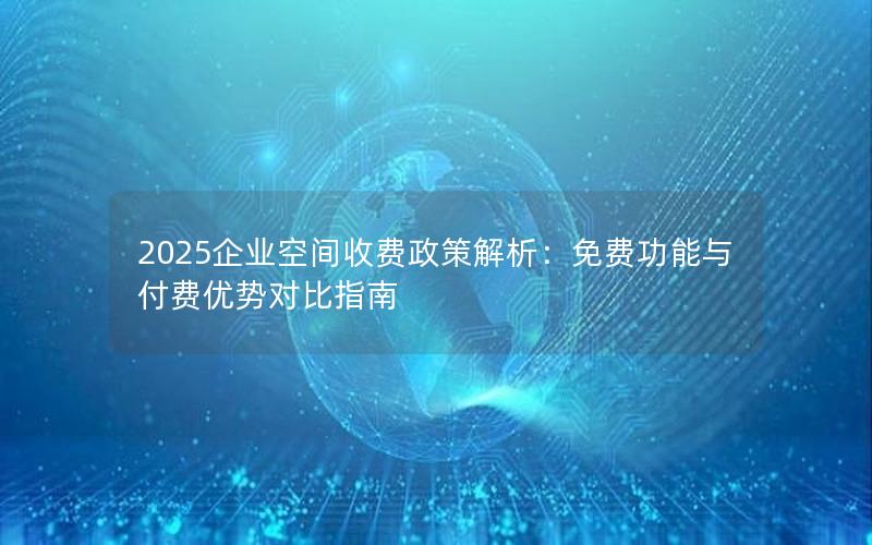 2025企业空间收费政策解析：免费功能与付费优势对比指南