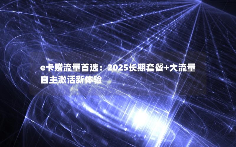 e卡赠流量首选：2025长期套餐+大流量自主激活新体验