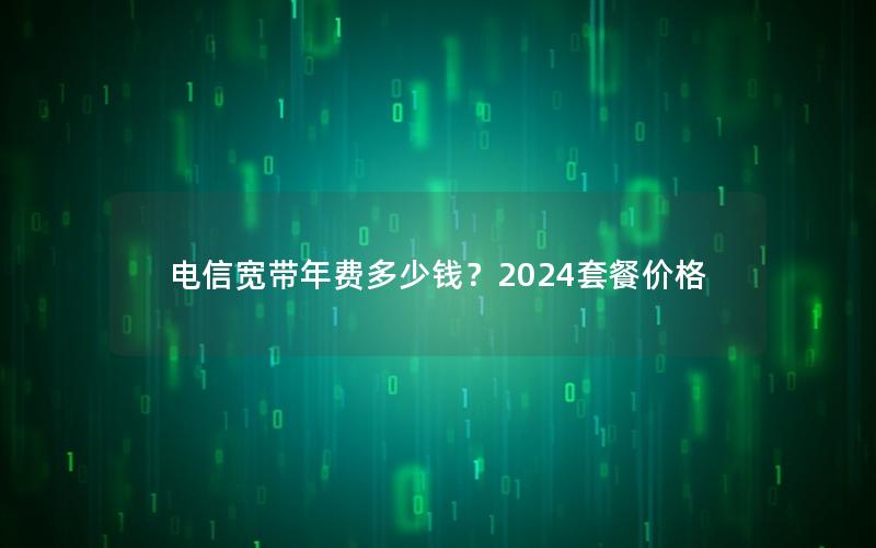 电信宽带年费多少钱？2024套餐价格