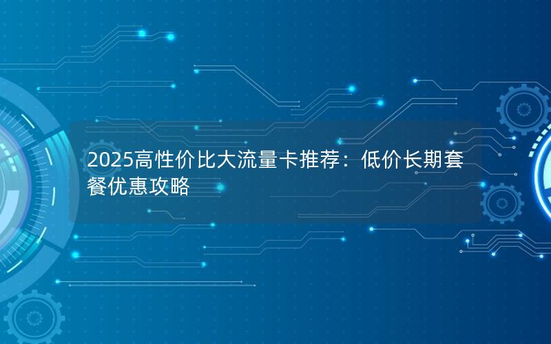 2025高性价比大流量卡推荐：低价长期套餐优惠攻略