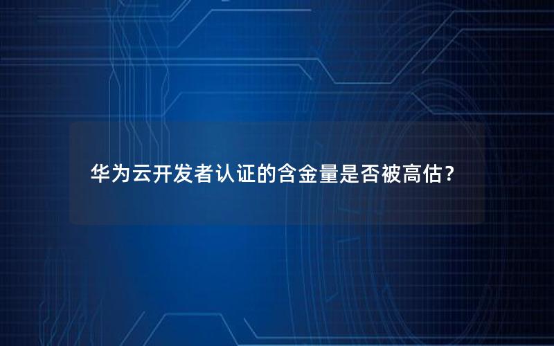 华为云开发者认证的含金量是否被高估？