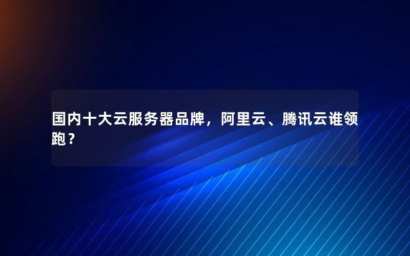 国内十大云服务器品牌，阿里云、腾讯云谁领跑？