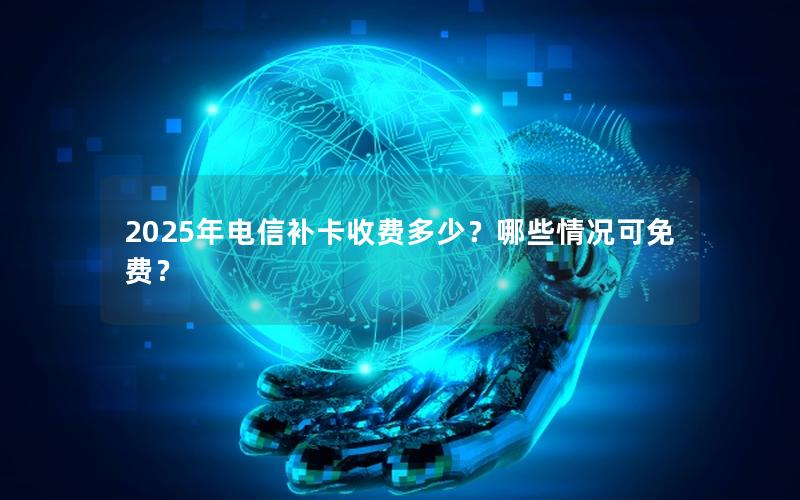 2025年电信补卡收费多少？哪些情况可免费？