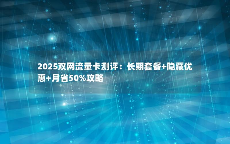 2025双网流量卡测评：长期套餐+隐藏优惠+月省50%攻略