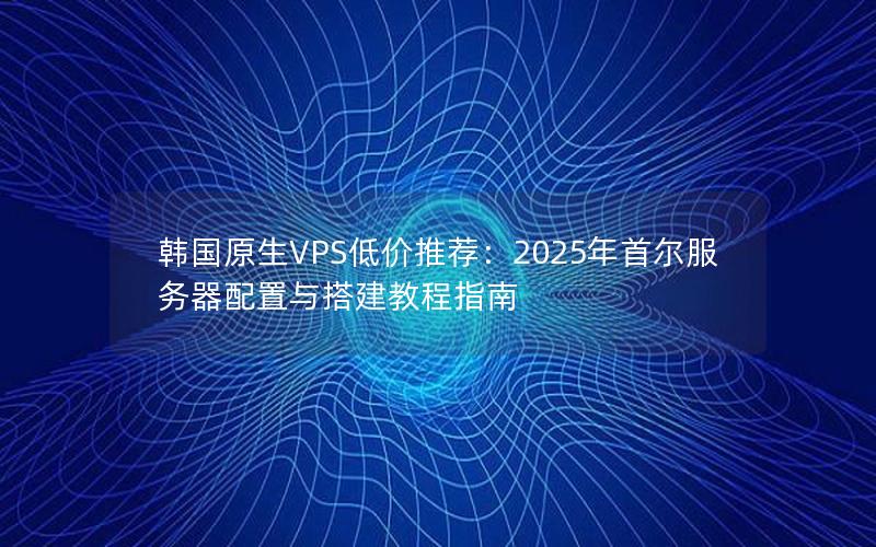 韩国原生VPS低价推荐：2025年首尔服务器配置与搭建教程指南