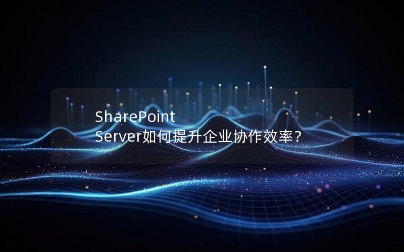 SharePoint Server如何提升企业协作效率？