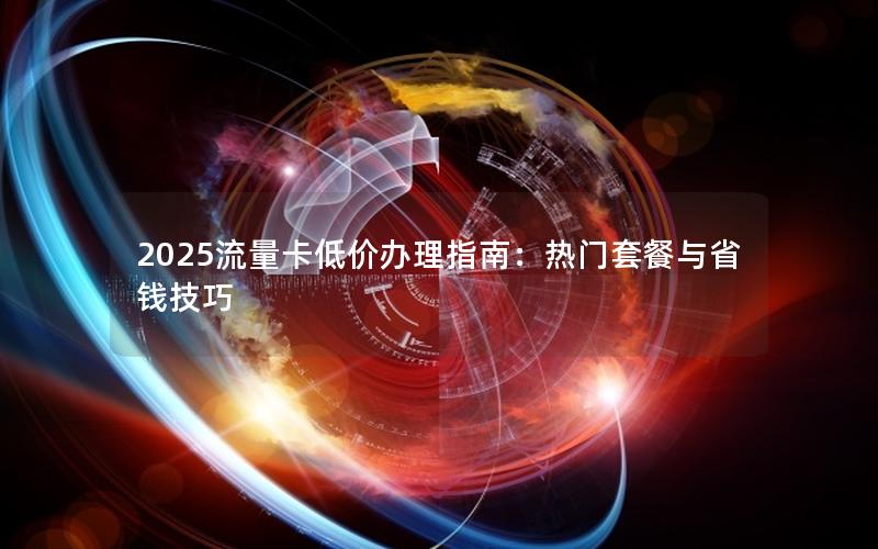 2025流量卡低价办理指南：热门套餐与省钱技巧