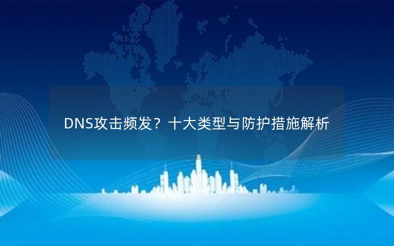 DNS攻击频发？十大类型与防护措施解析