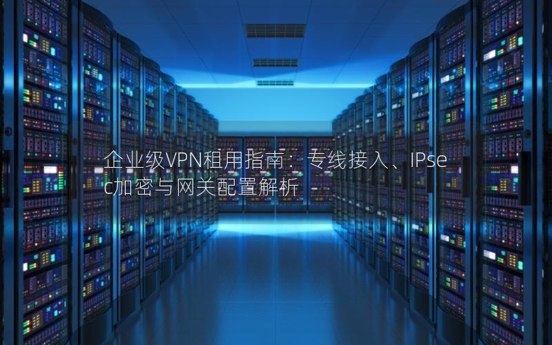 企业级VPN租用指南：专线接入、IPsec加密与网关配置解析