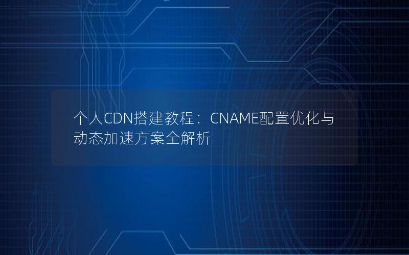 个人CDN搭建教程：CNAME配置优化与动态加速方案全解析