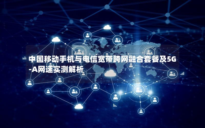 中国移动手机与电信宽带跨网融合套餐及5G-A网速实测解析