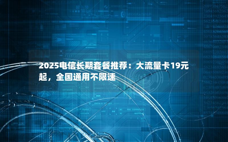 2025电信长期套餐推荐：大流量卡19元起，全国通用不限速