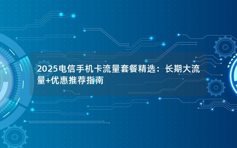 2025电信手机卡流量套餐精选：长期大流量+优惠推荐指南