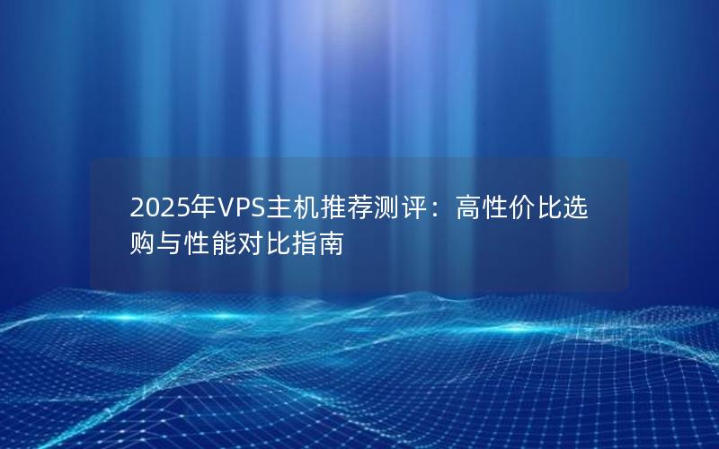 2025年VPS主机推荐测评：高性价比选购与性能对比指南