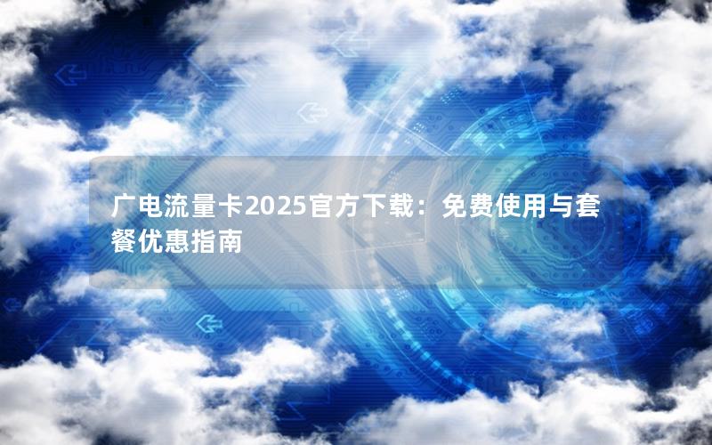 广电流量卡2025官方下载：免费使用与套餐优惠指南