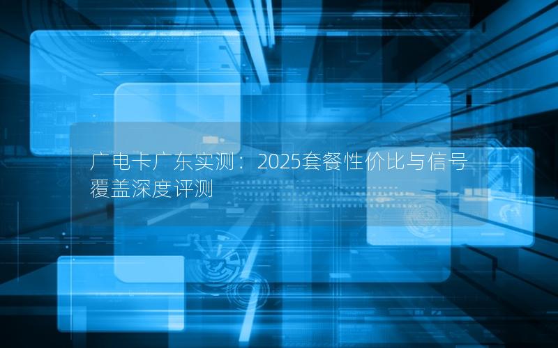 广电卡广东实测：2025套餐性价比与信号覆盖深度评测