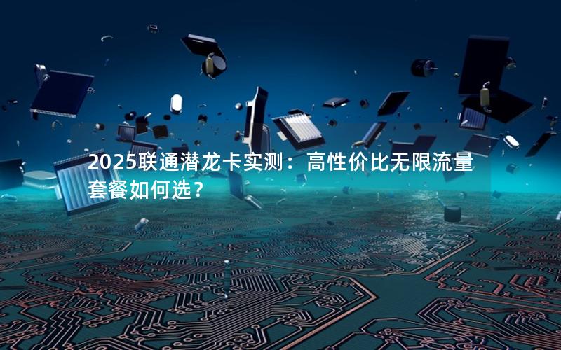 2025联通潜龙卡实测：高性价比无限流量套餐如何选？