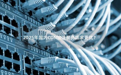 2025年国内CDN加速服务哪家更优？