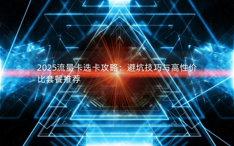 2025流量卡选卡攻略：避坑技巧与高性价比套餐推荐