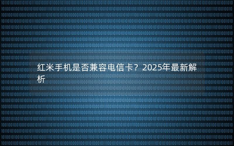 红米手机是否兼容电信卡？2025年最新解析