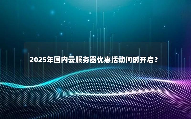 2025年国内云服务器优惠活动何时开启？