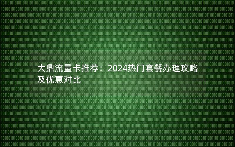 大鼎流量卡推荐：2024热门套餐办理攻略及优惠对比