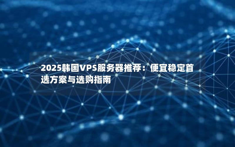 2025韩国VPS服务器推荐：便宜稳定首选方案与选购指南