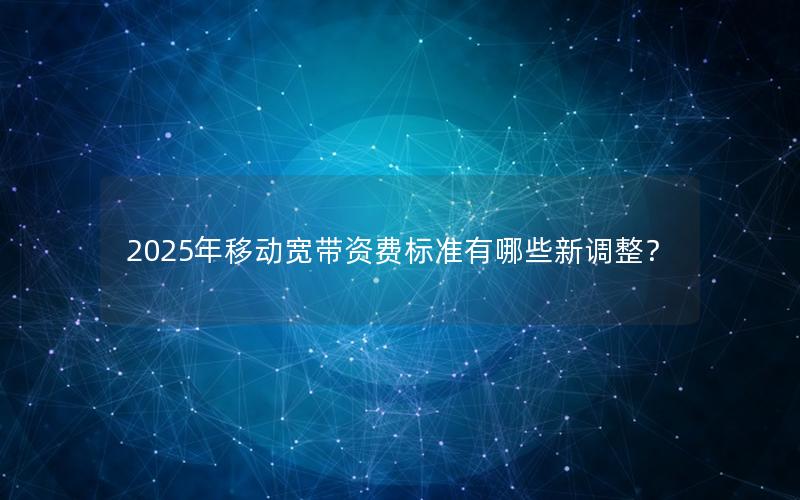 2025年移动宽带资费标准有哪些新调整？