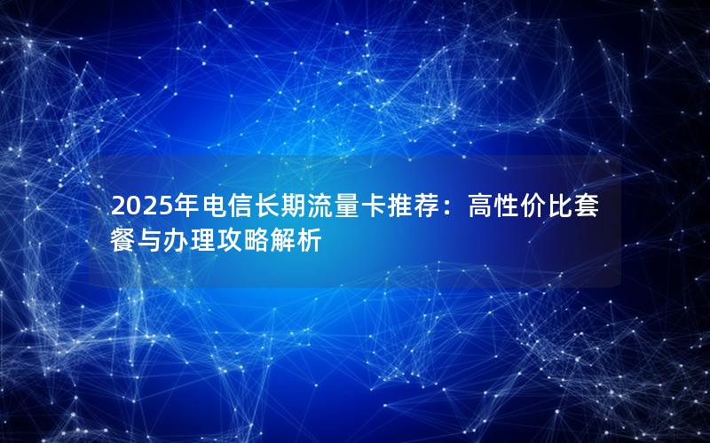 2025年电信长期流量卡推荐：高性价比套餐与办理攻略解析