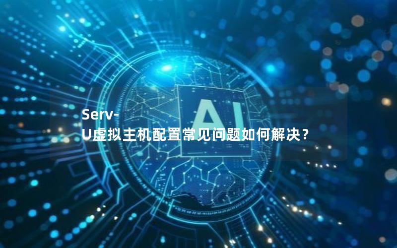 Serv-U虚拟主机配置常见问题如何解决？