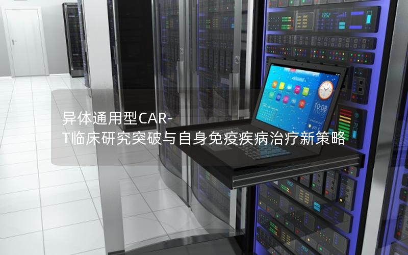 异体通用型CAR-T临床研究突破与自身免疫疾病治疗新策略