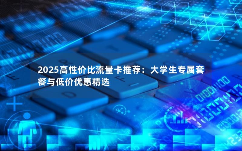 2025高性价比流量卡推荐：大学生专属套餐与低价优惠精选