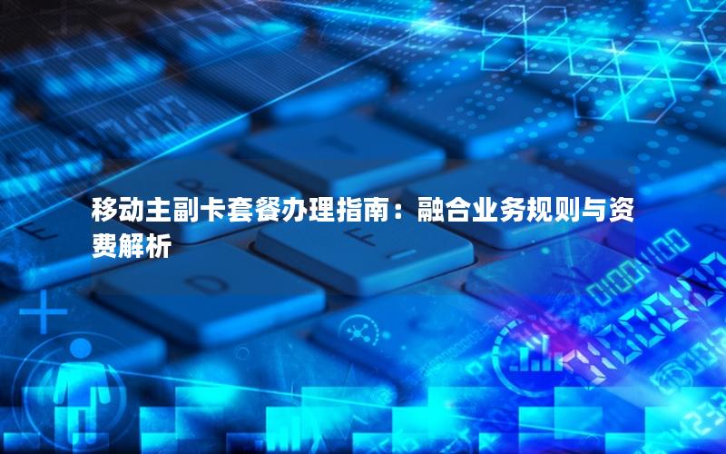 移动主副卡套餐办理指南：融合业务规则与资费解析