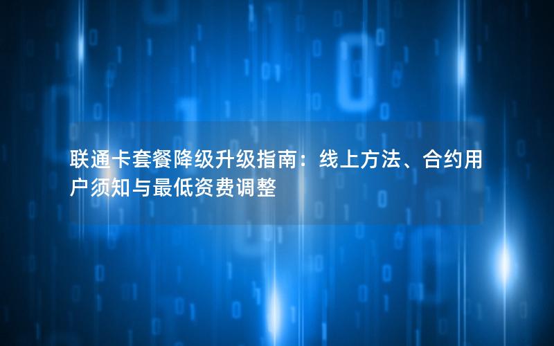 联通卡套餐降级升级指南：线上方法、合约用户须知与最低资费调整