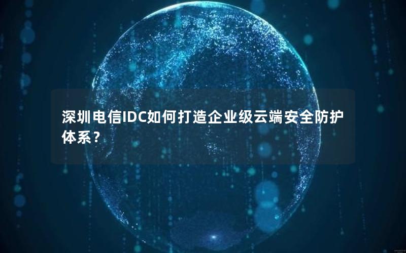 深圳电信IDC如何打造企业级云端安全防护体系？