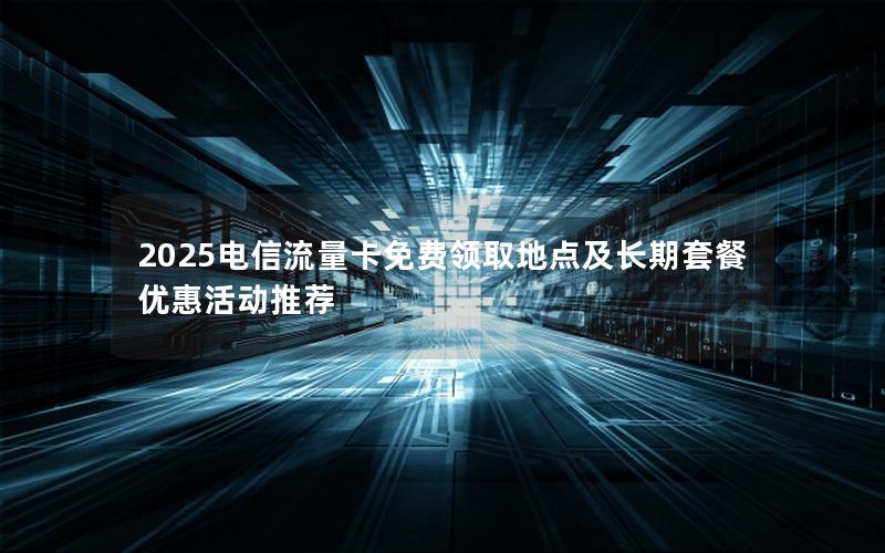 2025电信流量卡免费领取地点及长期套餐优惠活动推荐