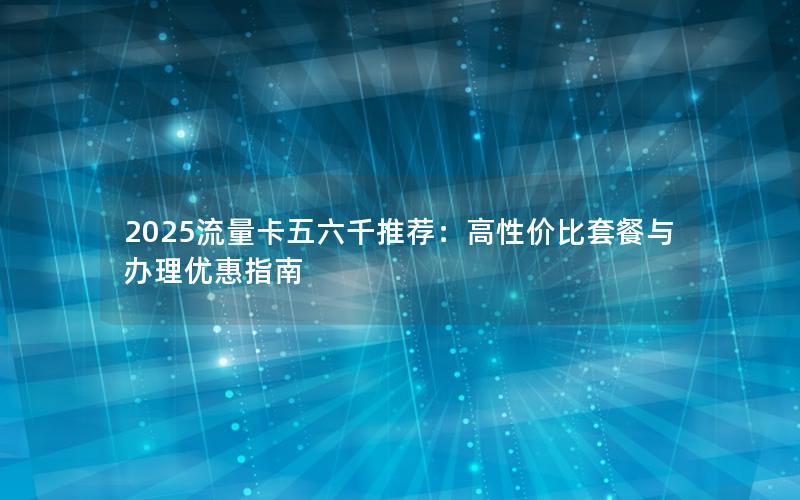 2025流量卡五六千推荐：高性价比套餐与办理优惠指南